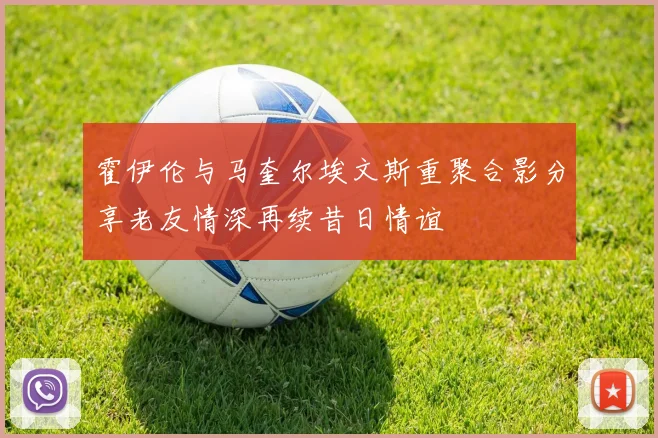 霍伊伦与马奎尔埃文斯重聚合影分享老友情深再续昔日情谊