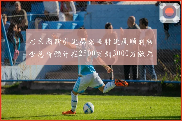 尤文图斯引进瑟尔洛特进展顺利转会总价预计在2500万到3000万欧元之间