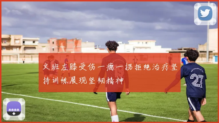 文班左膝受伤一瘸一拐拒绝治疗坚持训练展现坚韧精神