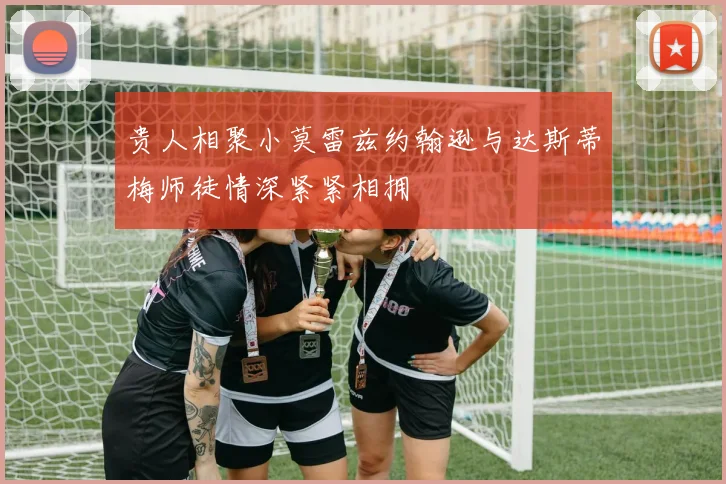 贵人相聚小莫雷兹约翰逊与达斯蒂梅师徒情深紧紧相拥