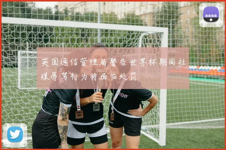 英国通信管理局警告世界杯期间社媒辱骂行为将面临处罚