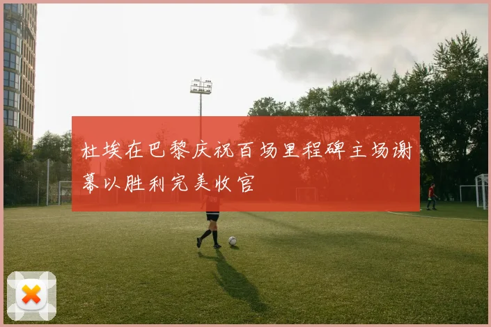 杜埃在巴黎庆祝百场里程碑主场谢幕以胜利完美收官