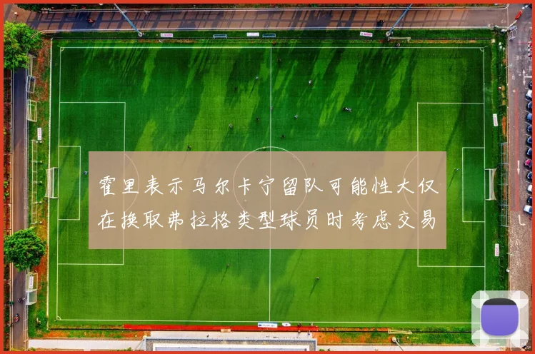 霍里表示马尔卡宁留队可能性大仅在换取弗拉格类型球员时考虑交易