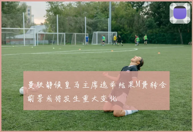 曼联静候皇马主席选举结果M费转会前景或将发生重大变化