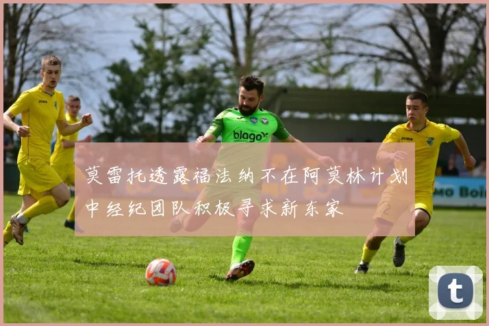 莫雷托透露福法纳不在阿莫林计划中经纪团队积极寻求新东家