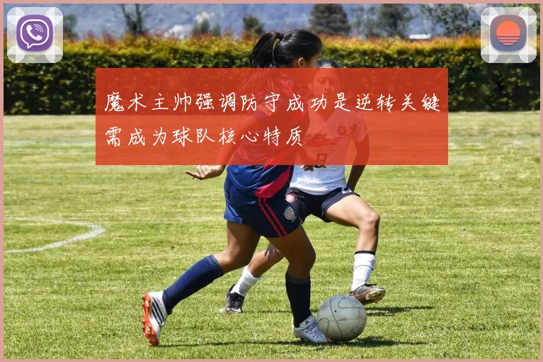 魔术主帅强调防守成功是逆转关键需成为球队核心特质