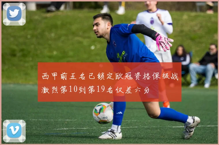 西甲前五名已锁定欧冠资格保级战激烈第10到第19名仅差六分
