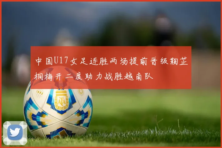 中国U17女足连胜两场提前晋级鞠芷桐梅开二度助力战胜越南队