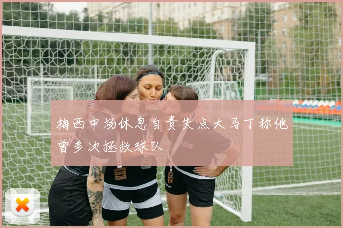 梅西中场休息自责失点大马丁称他曾多次拯救球队
