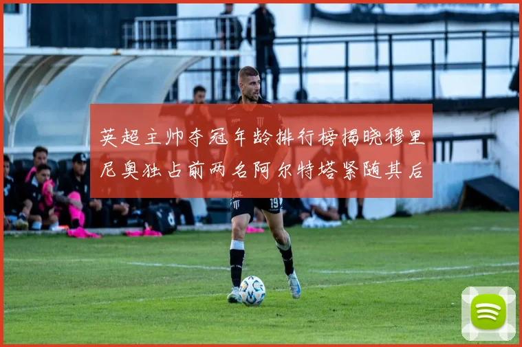 英超主帅夺冠年龄排行榜揭晓穆里尼奥独占前两名阿尔特塔紧随其后