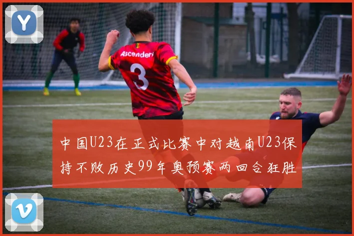 中国U23在正式比赛中对越南U23保持不败历史99年奥预赛两回合狂胜7-0