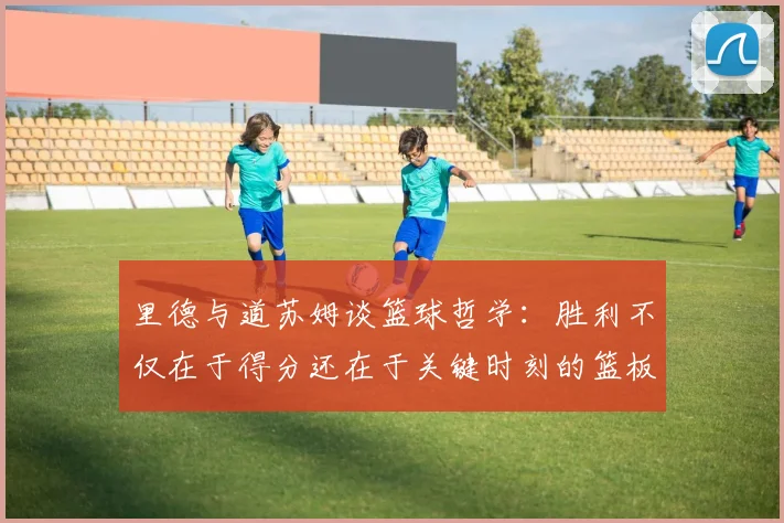 里德与道苏姆谈篮球哲学：胜利不仅在于得分还在于关键时刻的篮板球