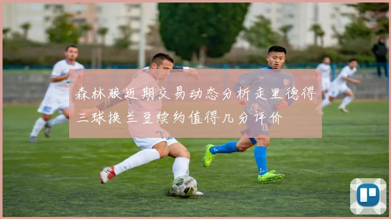 森林狼近期交易动态分析走里德得三球换兰豆续约值得几分评价